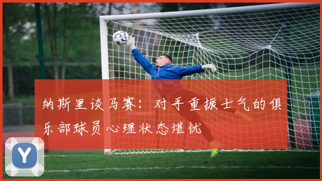 纳斯里谈马赛：对手重振士气的俱乐部球员心理状态堪忧