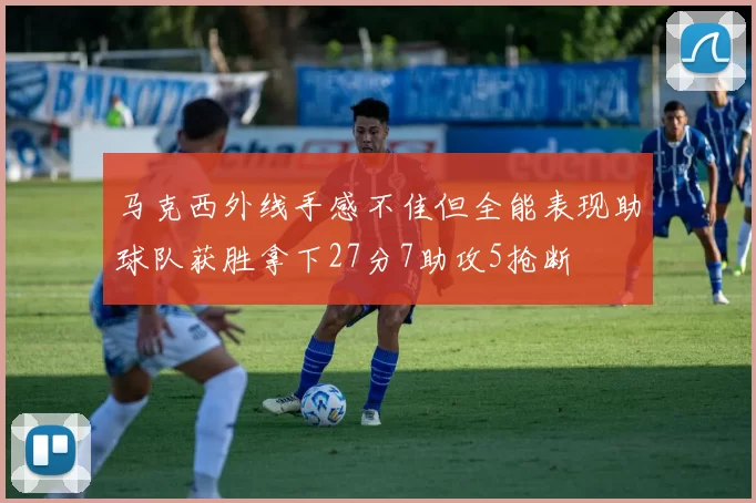 马克西外线手感不佳但全能表现助球队获胜拿下27分7助攻5抢断