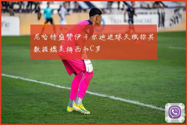 尼哈特盛赞伊卡尔迪进球天赋称其数据媲美梅西和C罗