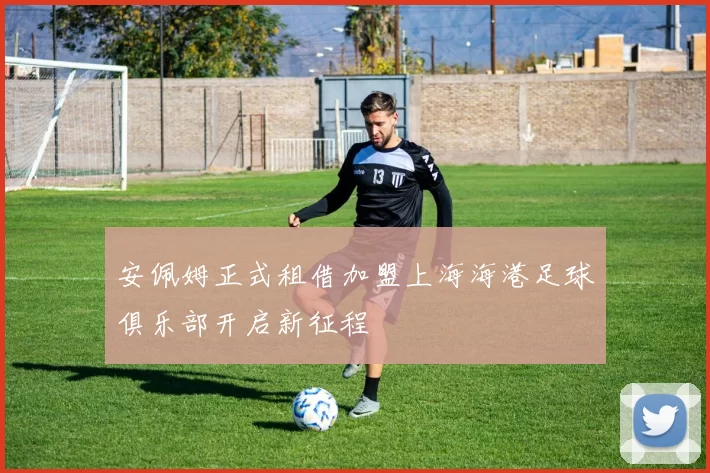 安佩姆正式租借加盟上海海港足球俱乐部开启新征程
