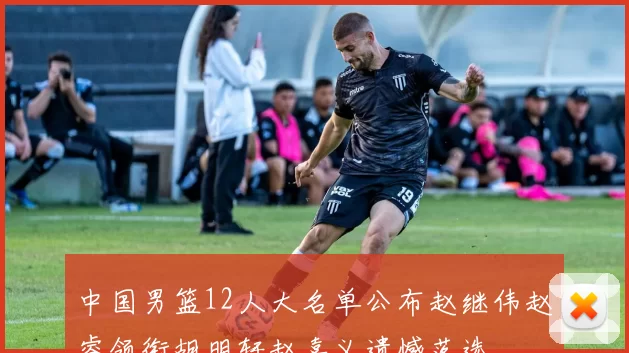 中国男篮12人大名单公布赵继伟赵睿领衔胡明轩赵嘉义遗憾落选