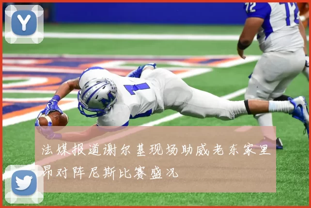 法媒报道谢尔基现场助威老东家里昂对阵尼斯比赛盛况