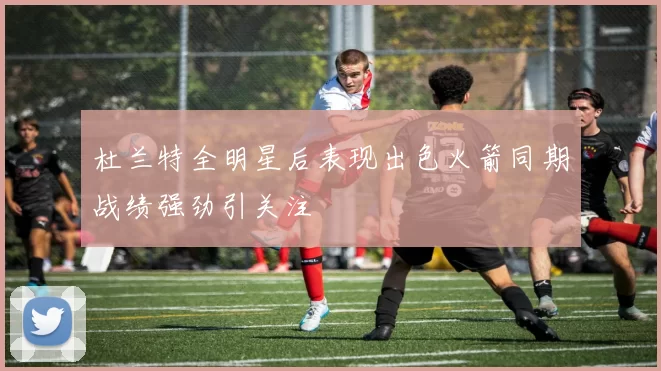 杜兰特全明星后表现出色火箭同期战绩强劲引关注