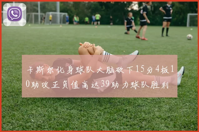 卡斯尔化身球队大脑砍下15分4板10助攻正负值高达39助力球队胜利