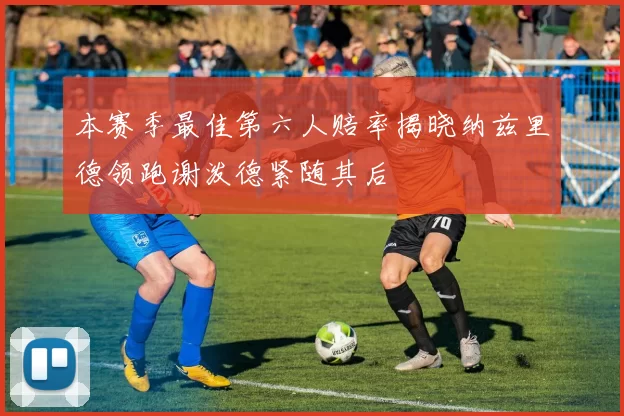 本赛季最佳第六人赔率揭晓纳兹里德领跑谢泼德紧随其后