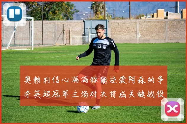 奥赖利信心满满称能逆袭阿森纳争夺英超冠军主场对决将成关键战役
