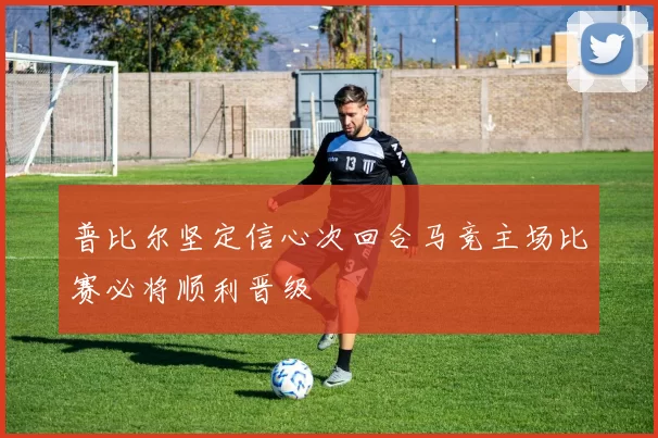 普比尔坚定信心次回合马竞主场比赛必将顺利晋级