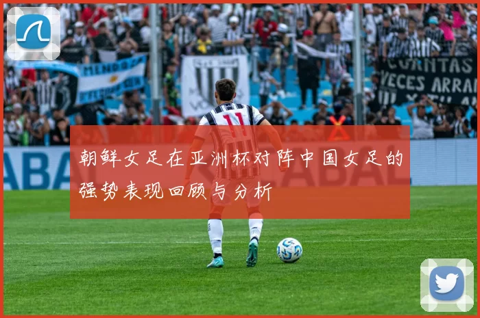 朝鲜女足在亚洲杯对阵中国女足的强势表现回顾与分析