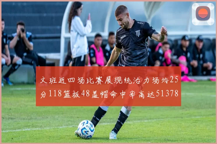 文班近四场比赛展现统治力场均25分118篮板48盖帽命中率高达513782