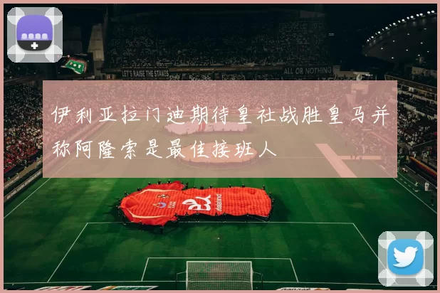 伊利亚拉门迪期待皇社战胜皇马并称阿隆索是最佳接班人