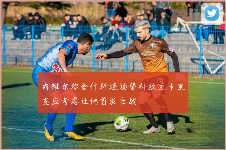 内维尔称舍什科连场替补救主卡里克应考虑让他首发出战
