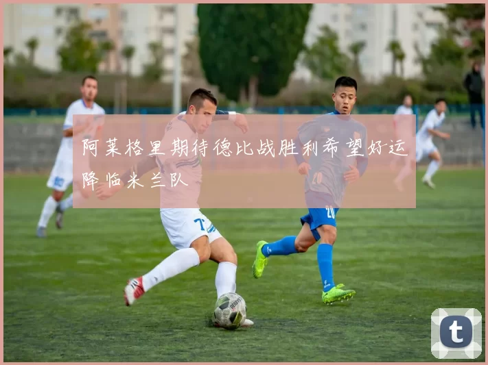 阿莱格里期待德比战胜利希望好运降临米兰队
