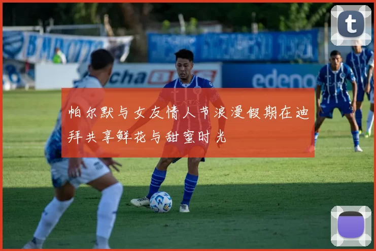 帕尔默与女友情人节浪漫假期在迪拜共享鲜花与甜蜜时光