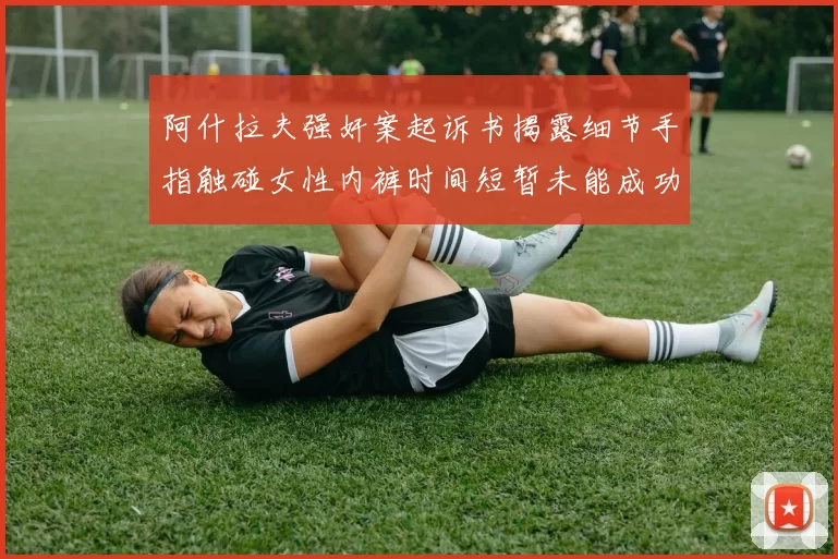 阿什拉夫强奸案起诉书揭露细节手指触碰女性内裤时间短暂未能成功挣脱