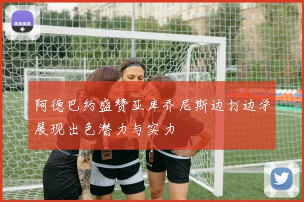 阿德巴约盛赞亚库乔尼斯边打边学展现出色潜力与实力