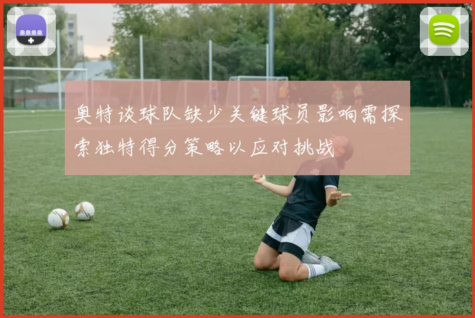 奥特谈球队缺少关键球员影响需探索独特得分策略以应对挑战