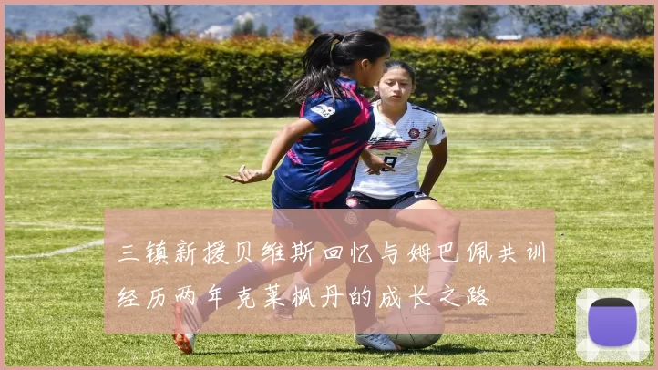 三镇新援贝维斯回忆与姆巴佩共训经历两年克莱枫丹的成长之路