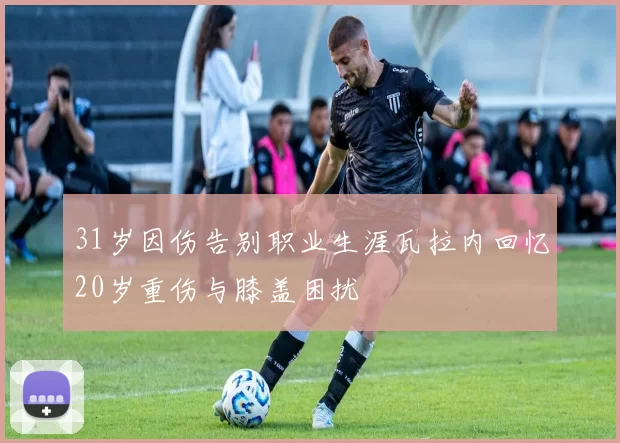 31岁因伤告别职业生涯瓦拉内回忆20岁重伤与膝盖困扰
