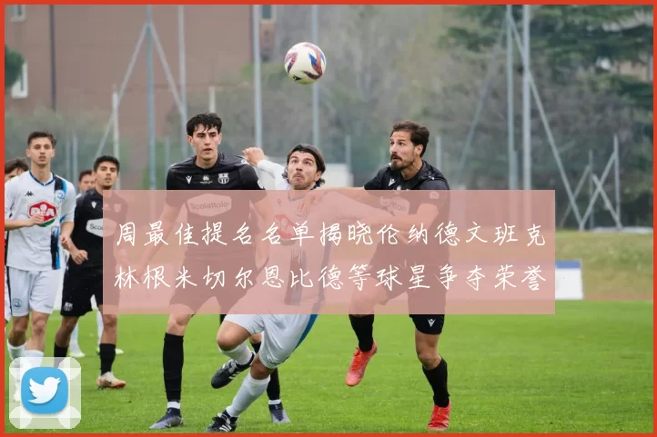 周最佳提名名单揭晓伦纳德文班克林根米切尔恩比德等球星争夺荣誉
