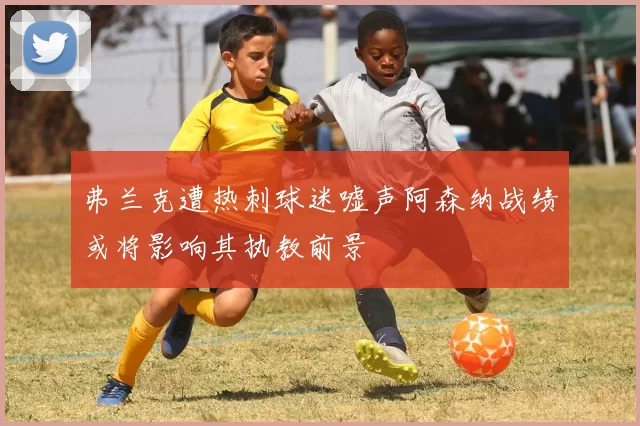 弗兰克遭热刺球迷嘘声阿森纳战绩或将影响其执教前景