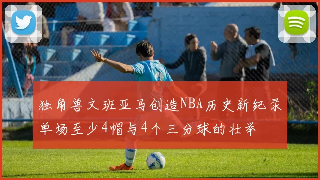 独角兽文班亚马创造NBA历史新纪录单场至少4帽与4个三分球的壮举