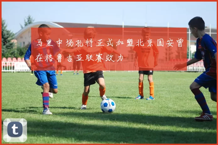 马里中场孔特正式加盟北京国安曾在格鲁吉亚联赛效力