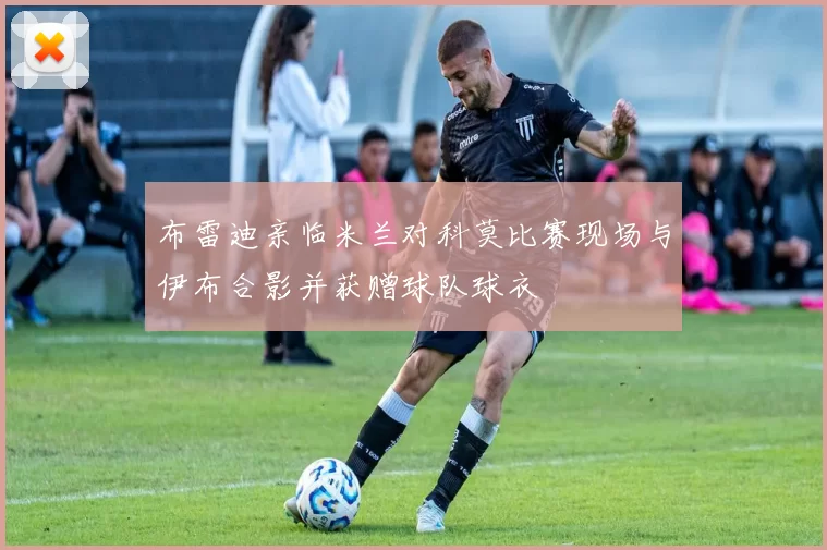布雷迪亲临米兰对科莫比赛现场与伊布合影并获赠球队球衣