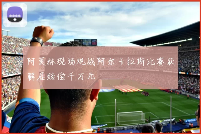 阿莫林现场观战阿尔卡拉斯比赛获解雇赔偿千万元
